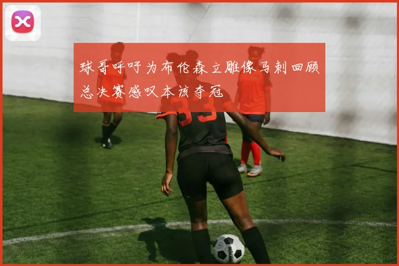 球哥呼吁为布伦森立雕像马刺回顾总决赛感叹本该夺冠