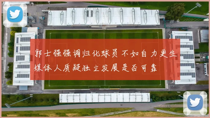 郭士强强调归化球员不如自力更生媒体人质疑独立发展是否可靠