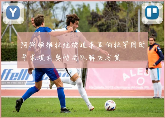 阿斯顿维拉继续追求亚伯拉罕同时寻求埃利奥特离队解决方案