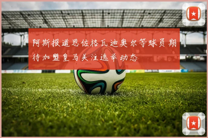 阿斯报道恩佐格瓦迪奥尔等球员期待加盟皇马关注选举动态