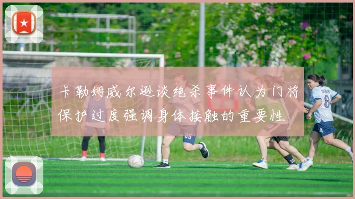 卡勒姆威尔逊谈绝杀事件认为门将保护过度强调身体接触的重要性