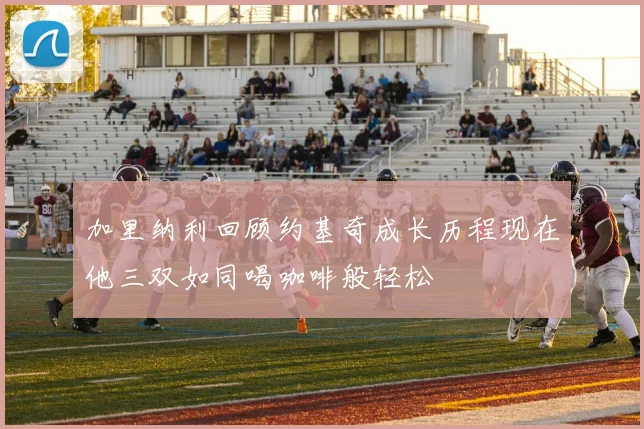 加里纳利回顾约基奇成长历程现在他三双如同喝咖啡般轻松