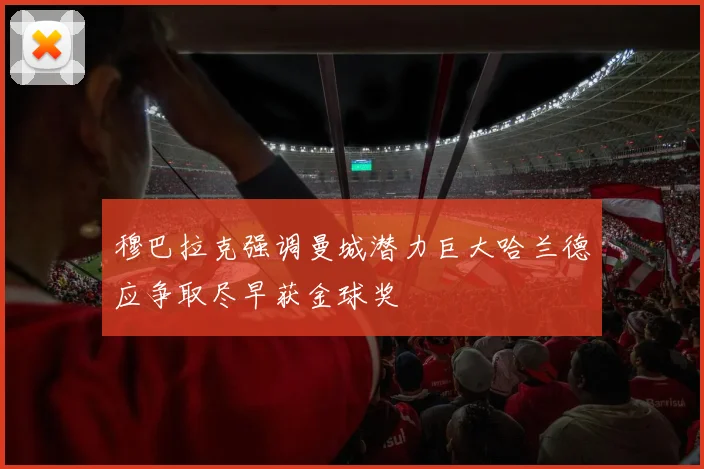 穆巴拉克强调曼城潜力巨大哈兰德应争取尽早获金球奖