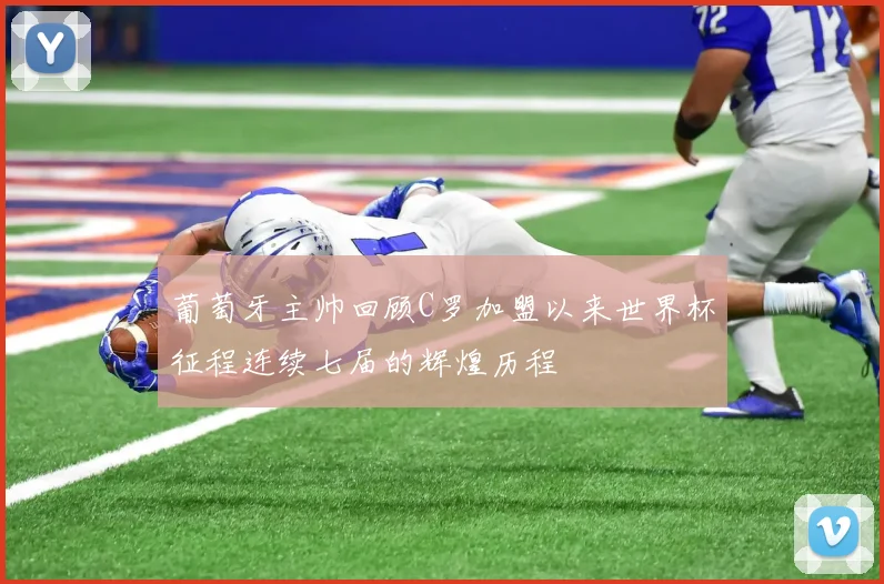 葡萄牙主帅回顾C罗加盟以来世界杯征程连续七届的辉煌历程