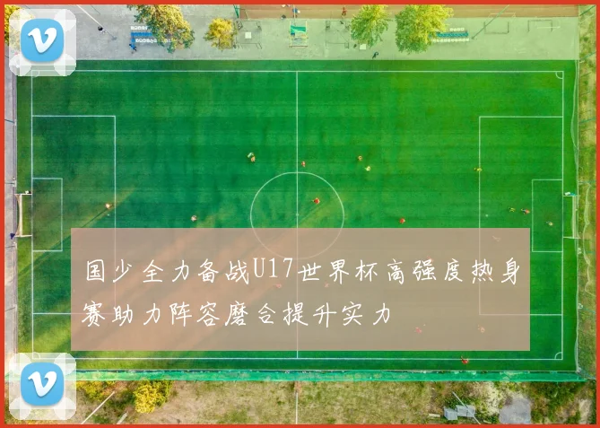 国少全力备战U17世界杯高强度热身赛助力阵容磨合提升实力