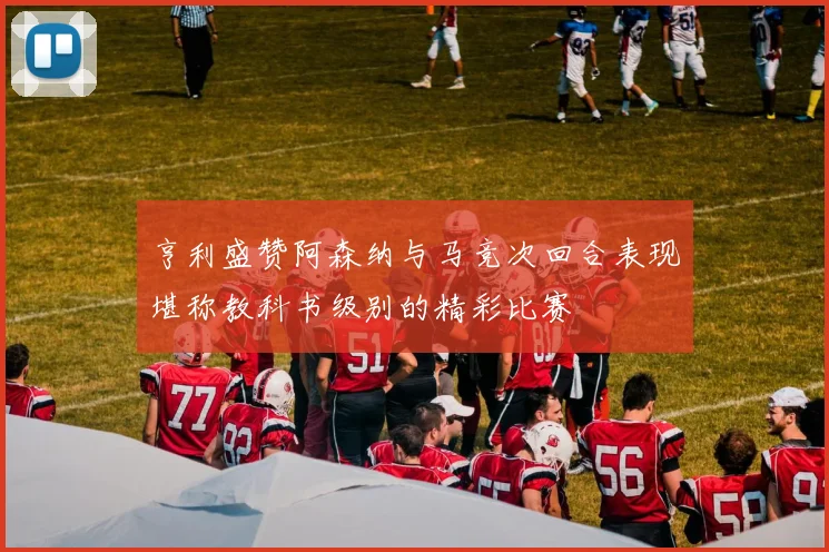 亨利盛赞阿森纳与马竞次回合表现堪称教科书级别的精彩比赛