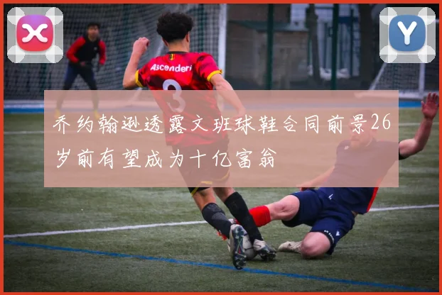 乔约翰逊透露文班球鞋合同前景26岁前有望成为十亿富翁
