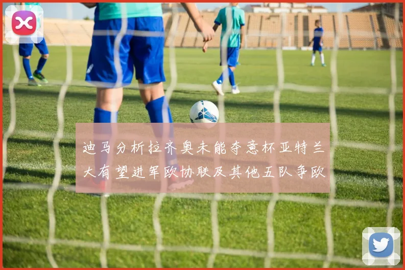 迪马分析拉齐奥未能夺意杯亚特兰大有望进军欧协联及其他五队争欧联资格