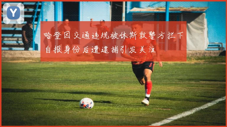 哈登因交通违规被休斯敦警方拦下自报身份后遭逮捕引发关注