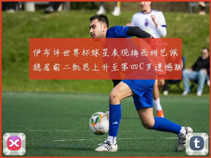 伊布评世界杯球星表现梅西姆巴佩稳居前二凯恩上升至第四C罗遗憾跌出前十