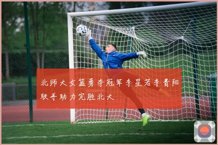 北师大女篮勇夺冠军李星若李青阳联手助力完胜北大