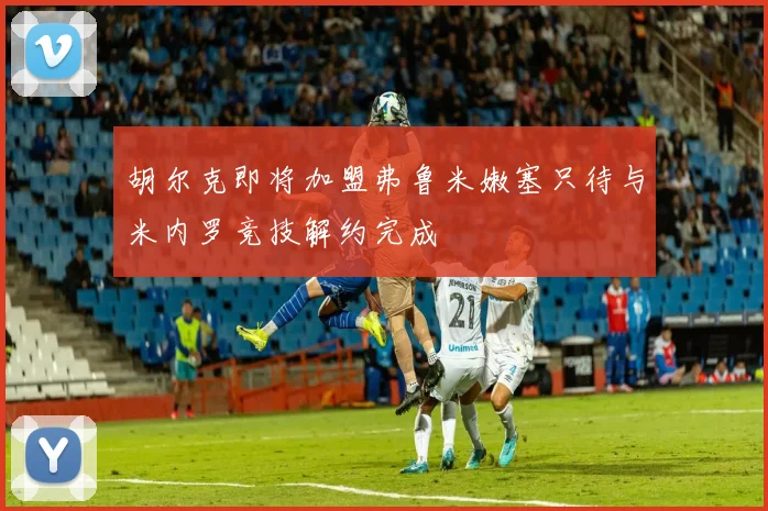 胡尔克即将加盟弗鲁米嫩塞只待与米内罗竞技解约完成