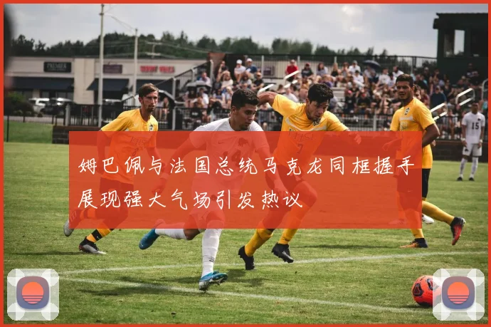 姆巴佩与法国总统马克龙同框握手展现强大气场引发热议