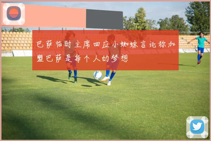 巴萨临时主席回应小蜘蛛言论称加盟巴萨是每个人的梦想