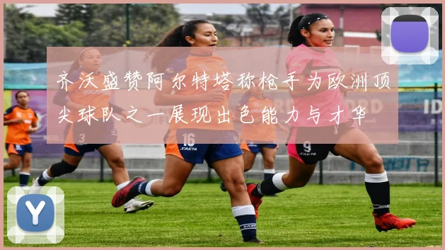 齐沃盛赞阿尔特塔称枪手为欧洲顶尖球队之一展现出色能力与才华
