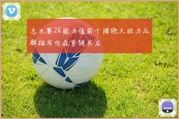 总决赛2K能力值前十揭晓文班力压群雄布伦森紧随其后