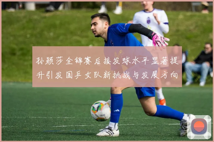 孙颖莎全锦赛后接发球水平显著提升引发国乒女队新挑战与发展方向探讨