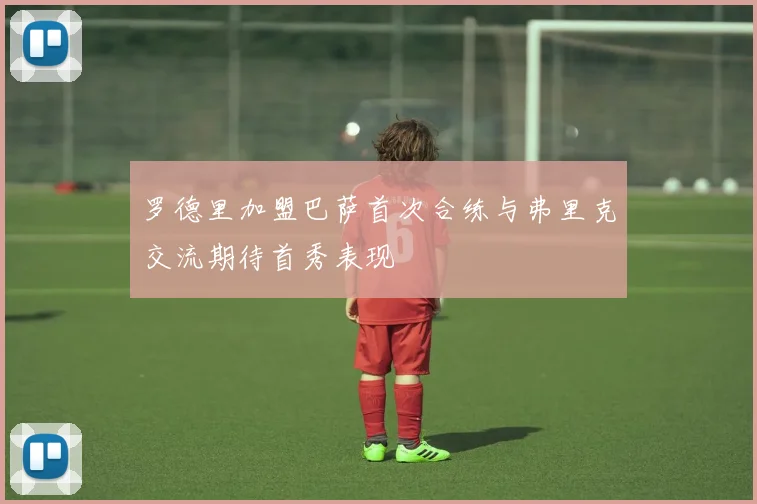 罗德里加盟巴萨首次合练与弗里克交流期待首秀表现