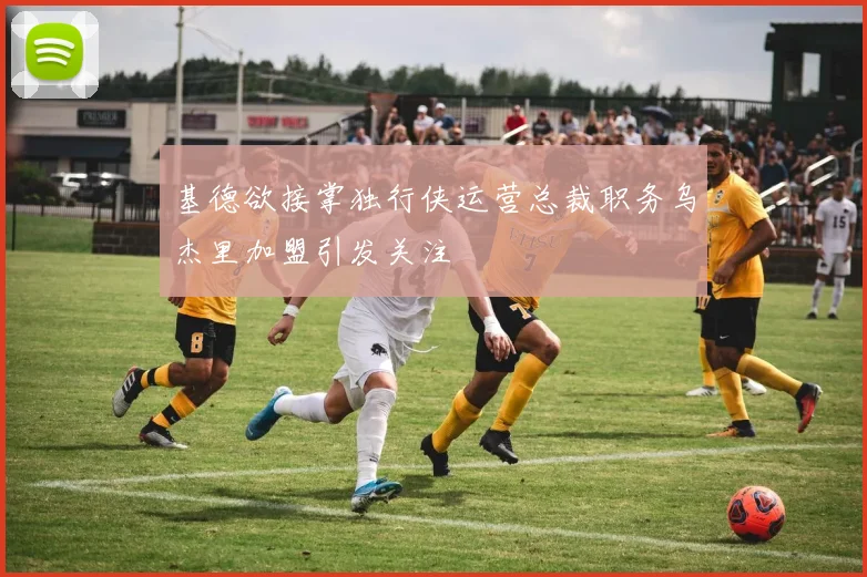基德欲接掌独行侠运营总裁职务乌杰里加盟引发关注
