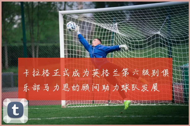 卡拉格正式成为英格兰第六级别俱乐部马力恩的顾问助力球队发展