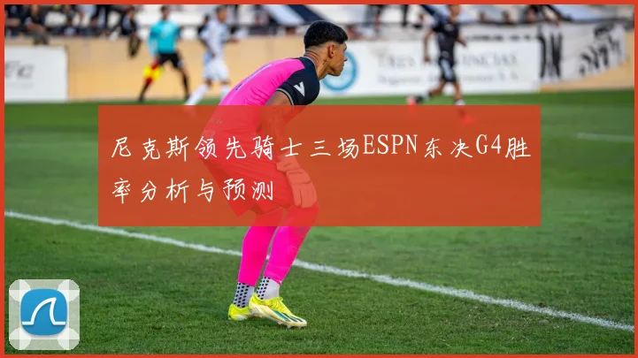 尼克斯领先骑士三场ESPN东决G4胜率分析与预测
