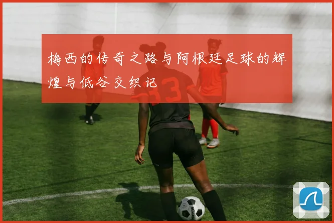 梅西的传奇之路与阿根廷足球的辉煌与低谷交织记