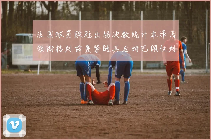 法国球员欧冠出场次数统计本泽马领衔格列兹曼紧随其后姆巴佩位列第五