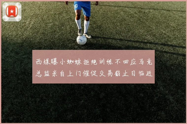 西媒曝小蜘蛛拒绝训练不回应马竞总监亲自上门催促交易截止日临近