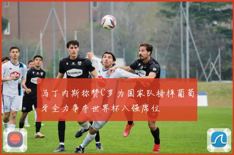 马丁内斯称赞C罗为国家队榜样葡萄牙全力争夺世界杯八强席位